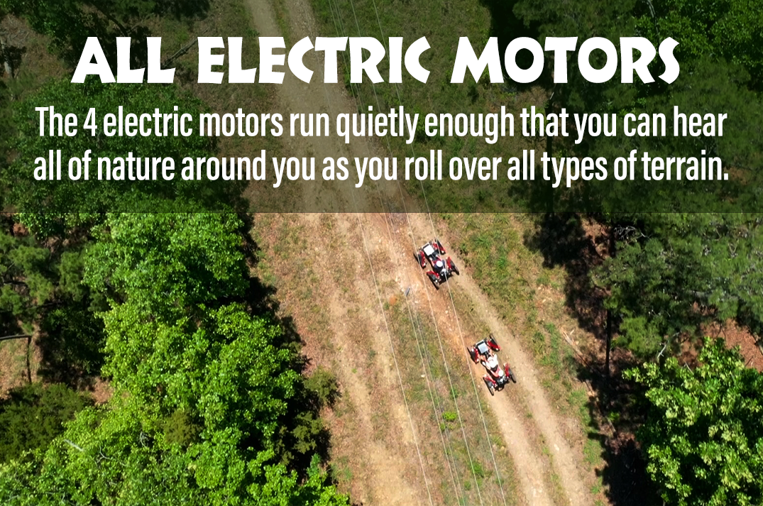 Silent Electric Motors The 4 electric motors run quietly enough that you can hear all of nature around you as you roll over all types of terrain.